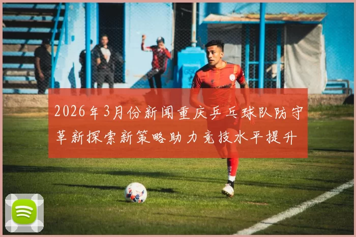 2026年3月份新闻重庆乒乓球队防守革新探索新策略助力竞技水平提升