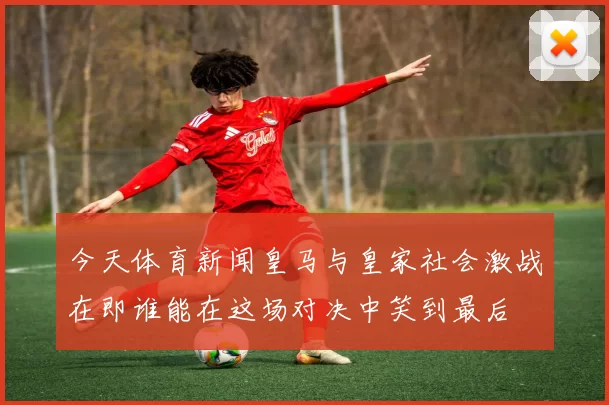 今天体育新闻皇马与皇家社会激战在即谁能在这场对决中笑到最后