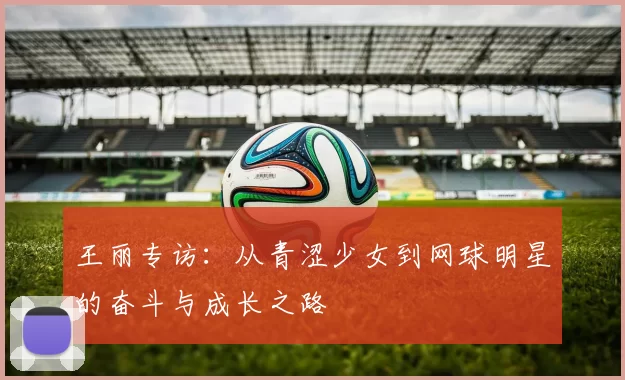 王丽专访：从青涩少女到网球明星的奋斗与成长之路