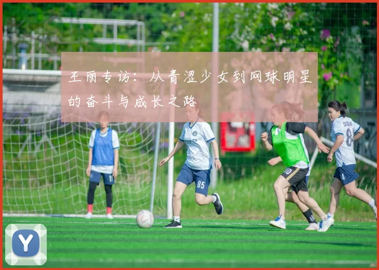 王丽专访：从青涩少女到网球明星的奋斗与成长之路