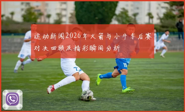 运动新闻2026年火箭与小牛季后赛对决回顾及精彩瞬间分析