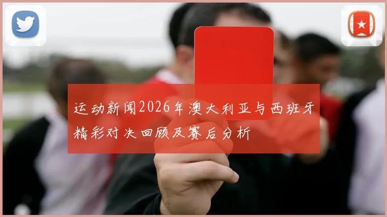 运动新闻2026年澳大利亚与西班牙精彩对决回顾及赛后分析
