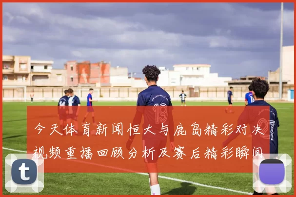 今天体育新闻恒大与鹿岛精彩对决视频重播回顾分析及赛后精彩瞬间分享