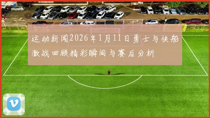 运动新闻2026年1月11日勇士与快船激战回顾精彩瞬间与赛后分析