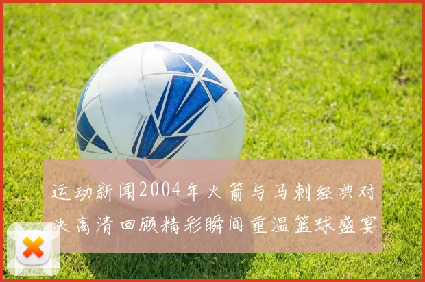 运动新闻2004年火箭与马刺经典对决高清回顾精彩瞬间重温篮球盛宴