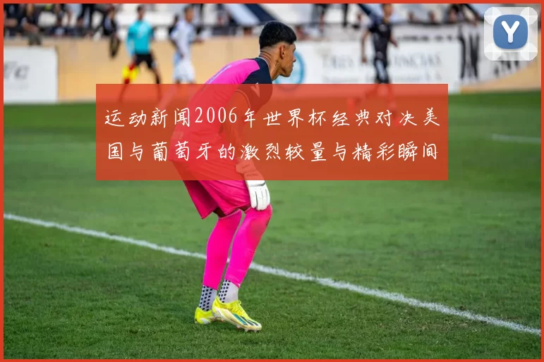 运动新闻2006年世界杯经典对决美国与葡萄牙的激烈较量与精彩瞬间回顾